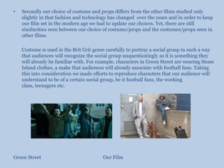 Secondly our choice of costume and props differs from the other films studied only slightly in that fashion and technology has changed  over the years and in order to keep our film set in the modern age we had to update our choices. Yet, there are still similarities seen between our choice of costume/props and the costumes/props seen in other films.	Costume is used in the Brit Grit genre carefully to portray a social group in such a way that audiences will recognize the social group unquestioningly as it is something they will already be familiar with. For example, characters in Green Street are wearing Stone Island clothes, a make that audiences will already associate with football fans. Taking this into consideration we made efforts to reproduce characters that our audience will understand to be of a certain social group, be it football fans, the working class, teenagers etc.Green Street						Our Film