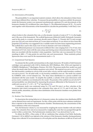 Bioengineering 2017, 4, 51 5 of 20
2.4. Determination of Permeability
The permeability k is an important material constant, which allows the estimation of shear forces
occurring at different ﬂow velocities. To measure the permeability of a porous scaffold, the pressure
inside the bioreactor system was measured simultaneously upstream (P1) and downstream of the
bioreactor chamber (P2) at different ﬂow rates (Figure 3). The differential pressure ∆P (P1−P2) can be
used together with characteristics of the biomaterial to calculate the permeability k with Darcy’s law:
k =
Q · µ · h
A · ∆P
(1)
where Q refers to the volumetric ﬂow rate, µ is the dynamic viscosity of water at 37 ◦C, h is the height,
and A the area of the biomaterial. The scaffold Sponceram (Zellwerk GmbH, Eichstaedt, Germany)
used in this study is a ceramic zirconium dioxide matrix (Figure 3). Porosity (66.7%) and average
pore size (510 µm) were derived from µCT scans (data not shown). It was shown to have bone-like
properties [25] and thus was suggested to be a suitable matrix for bone tissue engineering processes.
The scaffold discs used in this study were 10 mm in diameter and 3 mm in thickness.
The differential pressure was measured at different ﬂow rates ranging from 1.5 to 15 mL/min
(increment of 0.5 mL/min) with the same setup used during sensor characterization (Figure 3). The
data was recorded with the incubator’s data acquisition. Each ﬂow rate was measured for 10 min
resulting in 4484 ± 71 data points for each ﬂow rate and measurement. Three randomly picked
Sponceram discs were used for the measurements (each n = 3).
2.5. Computational Fluid Dynamics
To estimate the ﬂow proﬁle and streamlines in the empty bioreactor, 3D models of both bioreactor
cartridges were generated with CAD in Solidworks 2015 (Waltham, MA, USA) and imported to
COMSOL Multiphysics™ (Burlington, Florence, NJ, USA). The porous media ﬂow model was used
where the steady-state Navier-Stokes equations were solved. The material was set to water at 37 ◦C,
the inlet boundary condition to velocity with normal inﬂow velocity, and the outlet boundary condition
was set to pressure. For all solid walls, no slip boundary conditions were set. The mesh was created
by COMSOL with a normal element size. The shear stress distribution in a porous scaffold was
simulated with the same model. To simplify the scaffold, a cylinder of the same dimensions with
porous matrix conditions was introduced to the model. The porosity of the scaffold was set to be 66.7%
and permeability was determined by measuring the pressure differential of the bioreactor in- and
outlet and was set to 1.7 ± 0.9 × 10−10 m2 (see Section 2.4).
A stationary study was conducted using 3.6, 17.8, and 35.6 mm/s as ﬂow velocities at the
bioreactor inlet which corresponds to the volumetric ﬂow rates of 1.5, 7.5, and 15 mL/min. The
velocity proﬁle, streamlines, and shear stress distribution of the bioreactor chambers were plotted from
these results.
2.6. Residence Time Distribution
To characterize the mixing behavior of a bioreactor system, the residence time distribution (RTD)
can be obtained from wash out experiments. For this, a Dirac pulse with the tracer substance methylene
blue is injected at the entrance of the bioreactor chamber. Simultaneously, the concentration of the
tracer substance at the exit is measured.
First, the bioreactor volume VR was measured by weighing the reactor chamber with and without
water. The volumetric ﬂow rate Q was measured by weighing the water that was pumped through the
system within a certain time. The hydrodynamic residence time T was derived from VR/Q.
To obtain the RTD, a Dirac pulse of 100 µL methylene blue solution (Carl Roth, Karlsruhe,
Germany) 1:18 in ddH2O was injected at the entrance of the bioreactor chamber during perfusion.
Drops were collected 10 cm downstream in a 96 well plate and the absorbance at 688 nm of each well
 