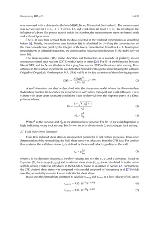 Bioengineering 2017, 4, 51 6 of 20
was measured with a plate reader (Inﬁnite M1000, Tecan, Männedorf, Switzerland). The measurement
was carried out for t = 0... 4 × T at 0.6, 1.5, and 3 mL/min (at least n = 3). To investigate the
inﬂuence of a bone like porous matrix inside the chamber, the measurements were performed with
and without Sponceram.
The RTD was then derived from the data collected in the washout experiments as described
before [9]. Brieﬂy, the residence time function E(t) is calculated by dividing the concentration of
the tracer at each time point by the integral of the tracer concentration from 0 to 4 × T. To compare
measurements of different bioreactors, the dimensionless residence time function E(Θ) can be derived
from E(t).
The tanks-in-series (TIS) model describes real bioreactors as a cascade of perfectly mixed
continuous stirred tank reactors (CSTR) with N tanks in series [26]. For N→1 the bioreactor behaves
like a CSTR, and for N→∞ it behaves like a plug ﬂow reactor (PFR) without any axial mixing. Data
obtained in the washout experiments was ﬁt to the TIS model with a global curve ﬁt using the software
OriginPro (OriginLab, Northampton, MA, USA) with N as the key parameter of the following equation:
E(Θ) =
N(NΘ)N−1
(N − 1)!
e(−NΘ)
(2)
A real bioreactor can also be described with the dispersion model where the dimensionless
Bodenstein number Bo describes the ratio between convective transport and axial diffusion. For a
system with open-open boundary conditions it can be derived from the response curve of a Dirac
pulse as follows:
Bo =
1 + 8 · σ2
Θ + 1
σ2
Θ
(3)
σ2
Θ =
σ2
T2
(4)
With σ2 as the variance and σ2
Θ as the dimensionless variance. For Bo→0 the axial dispersion is
high, indicating strong back mixing. For Bo→∞, the axial dispersion is 0, indicating no back mixing.
2.7. Fluid Shear Stress Estimation
Fluid ﬂow induced shear stress is an important parameter in cell culture processes. Thus, after
determination of the permeability, the ﬂuid shear stress was calculated from the CFD data. For laminar
ﬂow systems, the wall shear stress τω is deﬁned by the normal velocity gradient at the wall:
τω = µ
∂u
∂n
(5)
where µ is the dynamic viscosity, u the ﬂow velocity, and n is the x-, y-, and z-direction. Based on
Equation (5), the average (τωavrg) and maximum shear stress (τωmax) was calculated from the entire
scaffold domain which was introduced in the COMSOL model as described in Section 2.5. Furthermore,
the CFD derived shear stress was compared with a model proposed by Vossenberg et al. [27] which
uses the permeability constant k as an indicator for shear stress.
It also uses the permeability constant k to calculate τωavrg and τωmax at a ﬂow velocity of 100 µm/s:
τωavrg = 9.82 · 10−12
k−0.914
(6)
τωmax = 3.36 · 10−10
k−0.807
(7)
 