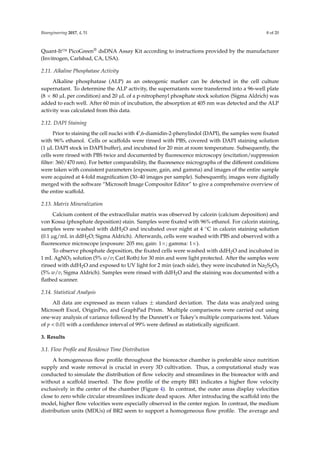 Bioengineering 2017, 4, 51 8 of 20
Quant-It™ PicoGreen® dsDNA Assay Kit according to instructions provided by the manufacturer
(Invitrogen, Carlsbad, CA, USA).
2.11. Alkaline Phosphatase Activity
Alkaline phosphatase (ALP) as an osteogenic marker can be detected in the cell culture
supernatant. To determine the ALP activity, the supernatants were transferred into a 96-well plate
(8 × 80 µL per condition) and 20 µL of a p-nitrophenyl phosphate stock solution (Sigma Aldrich) was
added to each well. After 60 min of incubation, the absorption at 405 nm was detected and the ALP
activity was calculated from this data.
2.12. DAPI Staining
Prior to staining the cell nuclei with 4 ,6-diamidin-2-phenylindol (DAPI), the samples were ﬁxated
with 96% ethanol. Cells or scaffolds were rinsed with PBS, covered with DAPI staining solution
(1 µL DAPI stock in DAPI buffer), and incubated for 20 min at room temperature. Subsequently, the
cells were rinsed with PBS twice and documented by ﬂuorescence microscopy (excitation/suppression
ﬁlter: 360/470 nm). For better comparability, the ﬂuoresence micrographs of the different conditions
were taken with consistent parameters (exposure, gain, and gamma) and images of the entire sample
were acquired at 4-fold magniﬁcation (30–40 images per sample). Subesquently, images were digitally
merged with the software “Microsoft Image Compositor Editor” to give a comprehensive overview of
the entire scaffold.
2.13. Matrix Mineralization
Calcium content of the extracellular matrix was observed by calcein (calcium deposition) and
von Kossa (phosphate deposition) stain. Samples were ﬁxated with 96% ethanol. For calcein staining,
samples were washed with ddH2O and incubated over night at 4 ◦C in calcein staining solution
(0.1 µg/mL in ddH2O; Sigma Aldrich). Afterwards, cells were washed with PBS and observed with a
ﬂuorescence microscope (exposure: 205 ms; gain: 1×; gamma: 1×).
To observe phosphate deposition, the ﬁxated cells were washed with ddH2O and incubated in
1 mL AgNO3 solution (5% w/v; Carl Roth) for 30 min and were light protected. After the samples were
rinsed with ddH2O and exposed to UV light for 2 min (each side), they were incubated in Na2S2O3
(5% w/v, Sigma Aldrich). Samples were rinsed with ddH2O and the staining was documented with a
ﬂatbed scanner.
2.14. Statistical Analysis
All data are expressed as mean values ± standard deviation. The data was analyzed using
Microsoft Excel, OriginPro, and GraphPad Prism. Multiple comparisons were carried out using
one-way analysis of variance followed by the Dunnett’s or Tukey’s multiple comparisons test. Values
of p < 0.01 with a conﬁdence interval of 99% were deﬁned as statistically signiﬁcant.
3. Results
3.1. Flow Proﬁle and Residence Time Distribution
A homogeneous ﬂow proﬁle throughout the bioreactor chamber is preferable since nutrition
supply and waste removal is crucial in every 3D cultivation. Thus, a computational study was
conducted to simulate the distribution of ﬂow velocity and streamlines in the bioreactor with and
without a scaffold inserted. The ﬂow proﬁle of the empty BR1 indicates a higher ﬂow velocity
exclusively in the center of the chamber (Figure 4). In contrast, the outer areas display velocities
close to zero while circular streamlines indicate dead spaces. After introducing the scaffold into the
model, higher ﬂow velocities were especially observed in the center region. In contrast, the medium
distribution units (MDUs) of BR2 seem to support a homogeneous ﬂow proﬁle. The average and
 