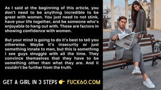 As I said at the beginning of this article, you
don’t need to be anything incredible to be
great with women. You just need to not stink,
have your life together, and be someone who’s
enjoyable to hang out with. These are factors in
showing confidence with women.
But your mind is going to do it’s best to tell you
otherwise. Maybe it’s insecurity or just
something innate to men, but this is something
I see guys struggle with all the time. They
convince themselves that they have to be
something other than what they are. And it
couldn’t be further from the truth.
Get a Girl in 3 Steps Fuck60.com
 