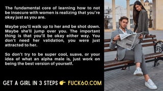 The fundamental core of learning how to not
be insecure with women is realizing that you’re
okay just as you are.
Maybe you'll walk up to her and be shot down.
Maybe she'll jump over you. The important
thing is that you’ll be okay either way. You
don’t need her validation, you were just
attracted to her.
So don’t try to be super cool, suave, or your
idea of what an alpha male is, just work on
being the best version of yourself.
Get a Girl in 3 Steps Fuck60.com
 