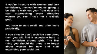 If you’re insecure with women and lack
confidence, then you’re not just going to
be able to walk out your front door and
start approaching every attractive
woman you see. That’s not a realistic
goal.
You have to start small, and think more
practically.
If you already don’t socialize very often,
then you will find it especially hard to
feel confident around girls. The first
thing you should do, then, is to forget
about women for now and start
expanding your social life.
 