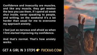 Confidence and insecurity are muscles,
and like any muscle, they get weaker
the less you use them. If I spend all week
shut inside, never speaking to people,
and writing, on the weekend it’s a lot
harder than usual for me to overcome
my approach anxiety.
I feel just as nervous and afraid as when
I first started improving my confidence.
And that’s normal. That’s how anxiety
works.
Get a Girl in 3 Steps Fuck60.com
 