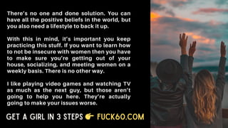There’s no one and done solution. You can
have all the positive beliefs in the world, but
you also need a lifestyle to back it up.
With this in mind, it’s important you keep
practicing this stuff. If you want to learn how
to not be insecure with women then you have
to make sure you’re getting out of your
house, socializing, and meeting women on a
weekly basis. There is no other way.
I like playing video games and watching TV
as much as the next guy, but those aren’t
going to help you here. They’re actually
going to make your issues worse.
Get a Girl in 3 Steps Fuck60.com
 