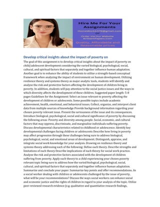 Develop critical insights about the impact of poverty on
The goal of this assignment is to develop critical insights about the impact of poverty on
child/adolescent development considering the varied biological, psychological, social,
cultural, and spiritual factors that separately and together influence human adaptation.
Another goal is to enhance the ability of students to utilize a strength-based conceptual
framework when analyzing the impact of environment on human development. Utilizing
resilience theory and systems theory as major analytic tools, students will identify and
analyze the risk and protective factors affecting the development of children living in
poverty. In addition, students will pay attention to the social justice issues and the ways in
which diversity affects the development of these children. Suggested paper length: 5-8
pages Guidelines for the Assignment: Select an issue relevant to poverty affecting the
development of children or adolescents. Some possible topics include academic
achievement, health, emotional, and behavioral issues. Collect, organize, and interpret client
data from multiple sources of knowledge Provide background information regarding your
chosen poverty relevant issue. Present the seriousness of the issue and its consequences.
Introduce biological, psychological, social and cultural significance of poverty by discussing
the following areas: Poverty and diversity among people. Social, economic, and cultural
factors that may oppress, discriminate, and marginalize individuals suffering poverty.
Discuss developmental characteristics related to childhood or adolescence. Identify key
developmental challenges facing children or adolescents Describe how living in poverty
may affect progression through these challenges being sure to address biological,
psychological, social, and emotional areas of development. Distinguish, appraise, and
integrate social work knowledge for your analysis. Drawing on resilience theory and
systems theory addressing each of the following: Define each theory. Describe strengths and
limitations of each theory Describe implications of each theory for social work practice.
Analyze the risk and protective factors associated with the development of children
suffering from poverty. Apply each theory to a child experiencing your chosen poverty
relevant topic being sure to address how the varied biological, psychological, social,
cultural, and spiritual factors that separately and together influence human adaptation.
Summarize and conclude your paper. Summarize key points and offer recommendations. As
a social worker dealing with children or adolescents challenged by the issue of poverty,
what will be your recommendations? Discuss the ways social workers can enhance social
and economic justice and the rights of children in regard to your analysis of the topic. Utilize
peer-reviewed research evidence (e.g. qualitative and quantitative research findings,
 