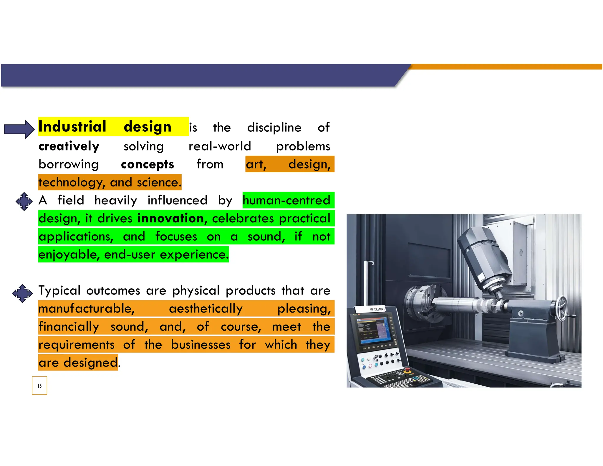 15
Industrial design is the discipline of
creatively solving real-world problems
borrowing concepts from art, design,
technology, and science.
A field heavily influenced by human-centred
design, it drives innovation, celebrates practical
applications, and focuses on a sound, if not
enjoyable, end-user experience.
Typical outcomes are physical products that are
manufacturable, aesthetically pleasing,
financially sound, and, of course, meet the
requirements of the businesses for which they
are designed.
 