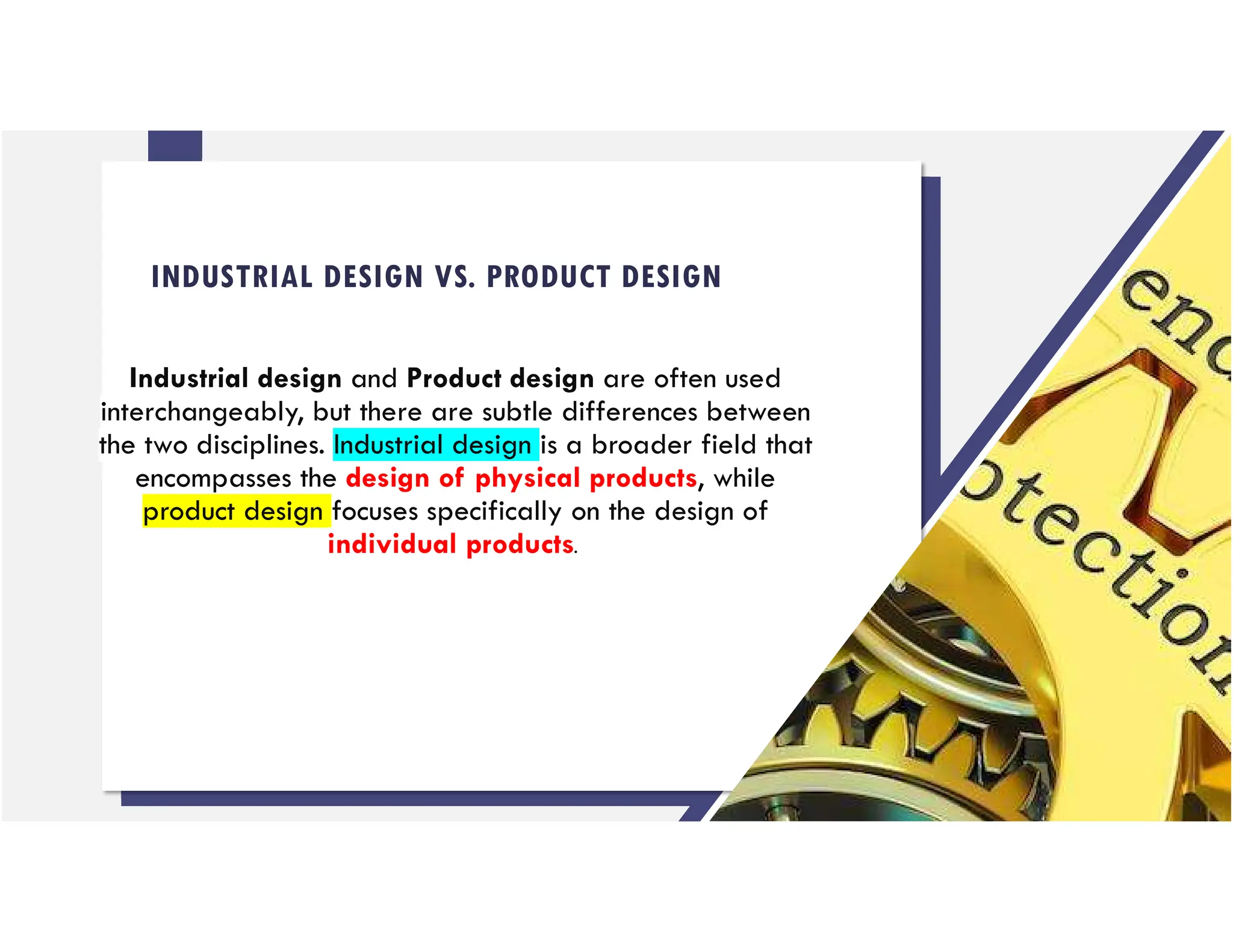 INDUSTRIAL DESIGN VS. PRODUCT DESIGN
Industrial design and Product design are often used
interchangeably, but there are subtle differences between
the two disciplines. Industrial design is a broader field that
encompasses the design of physical products, while
product design focuses specifically on the design of
individual products.
 