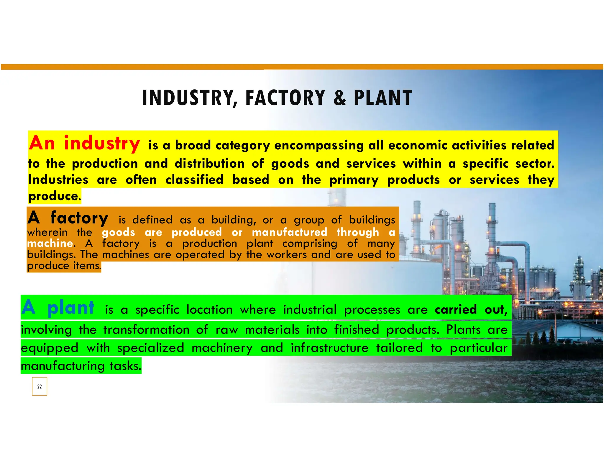 INDUSTRY, FACTORY & PLANT
A factory is defined as a building, or a group of buildings
wherein the goods are produced or manufactured through a
machine. A factory is a production plant comprising of many
buildings. The machines are operated by the workers and are used to
produce items.
An industry is a broad category encompassing all economic activities related
to the production and distribution of goods and services within a specific sector.
Industries are often classified based on the primary products or services they
produce.
22
A plant is a specific location where industrial processes are carried out,
involving the transformation of raw materials into finished products. Plants are
equipped with specialized machinery and infrastructure tailored to particular
manufacturing tasks.
 