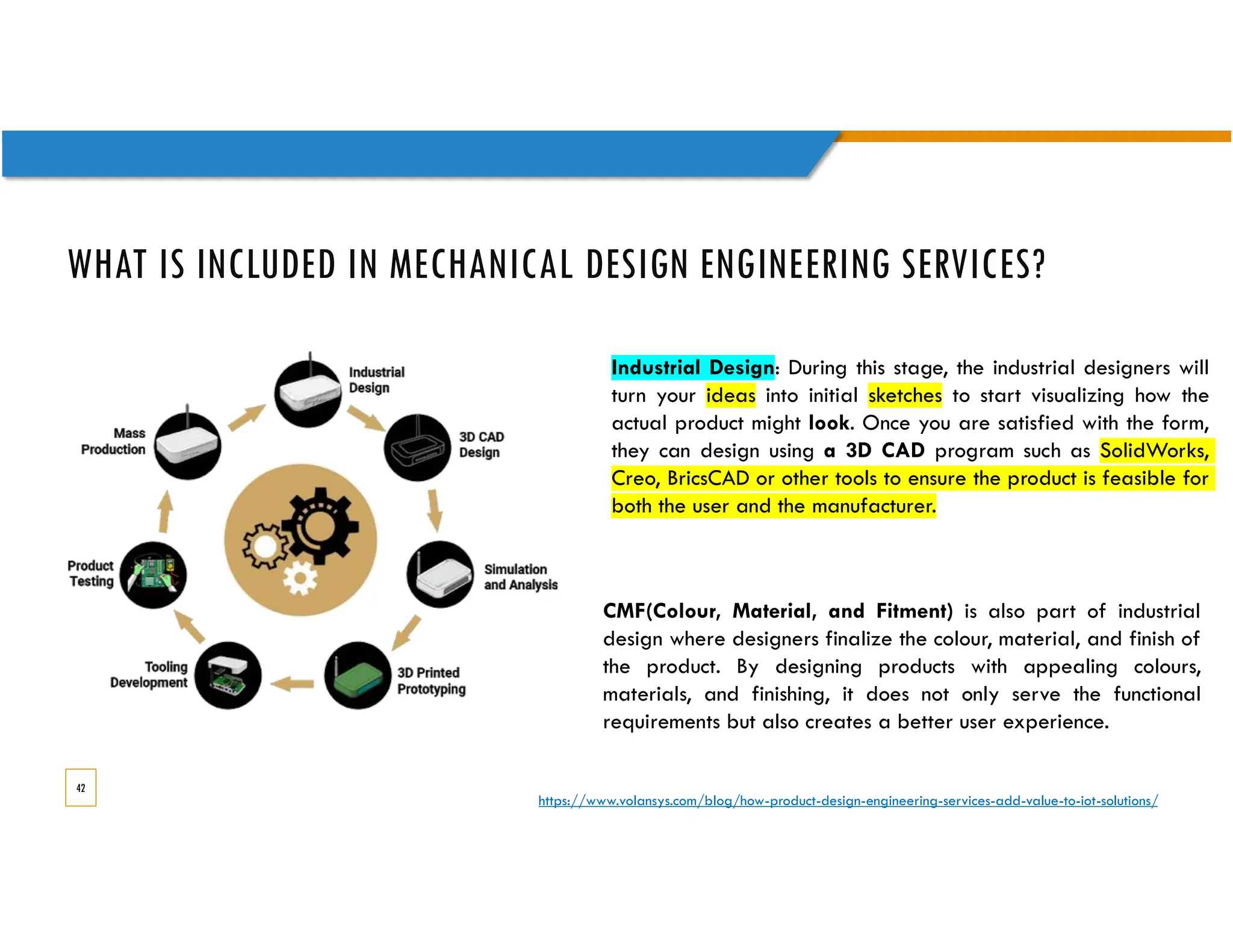 WHAT IS INCLUDED IN MECHANICAL DESIGN ENGINEERING SERVICES?
42
Industrial Design: During this stage, the industrial designers will
turn your ideas into initial sketches to start visualizing how the
actual product might look. Once you are satisfied with the form,
they can design using a 3D CAD program such as SolidWorks,
Creo, BricsCAD or other tools to ensure the product is feasible for
both the user and the manufacturer.
CMF(Colour, Material, and Fitment) is also part of industrial
design where designers finalize the colour, material, and finish of
the product. By designing products with appealing colours,
materials, and finishing, it does not only serve the functional
requirements but also creates a better user experience.
https://www.volansys.com/blog/how-product-design-engineering-services-add-value-to-iot-solutions/
 