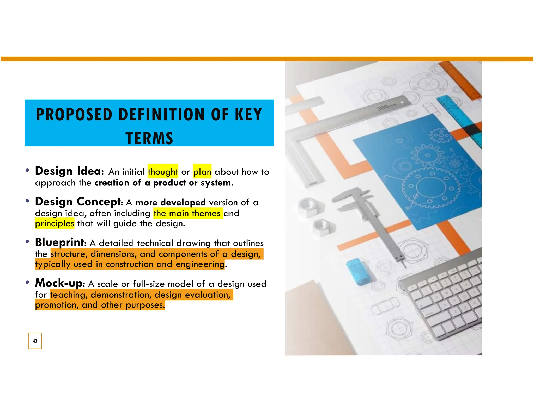 PROPOSED DEFINITION OF KEY
TERMS
• Design Idea: An initial thought or plan about how to
approach the creation of a product or system.
• Design Concept: A more developed version of a
design idea, often including the main themes and
principles that will guide the design.
• Blueprint: A detailed technical drawing that outlines
the structure, dimensions, and components of a design,
typically used in construction and engineering.
• Mock-up: A scale or full-size model of a design used
for teaching, demonstration, design evaluation,
promotion, and other purposes.
43
 