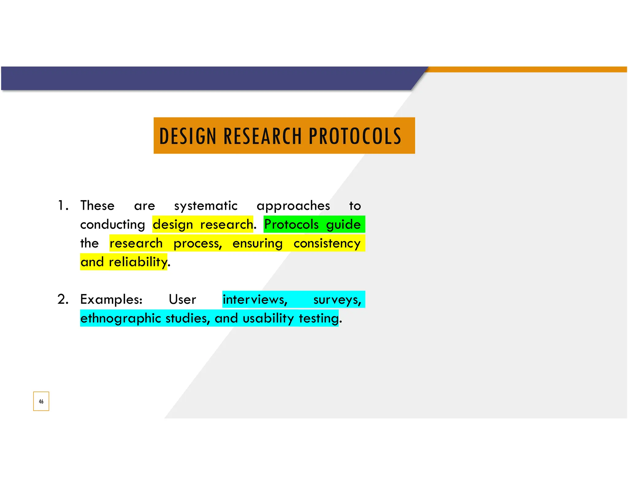 DESIGN RESEARCH PROTOCOLS
46
1. These are systematic approaches to
conducting design research. Protocols guide
the research process, ensuring consistency
and reliability.
2. Examples: User interviews, surveys,
ethnographic studies, and usability testing.
 