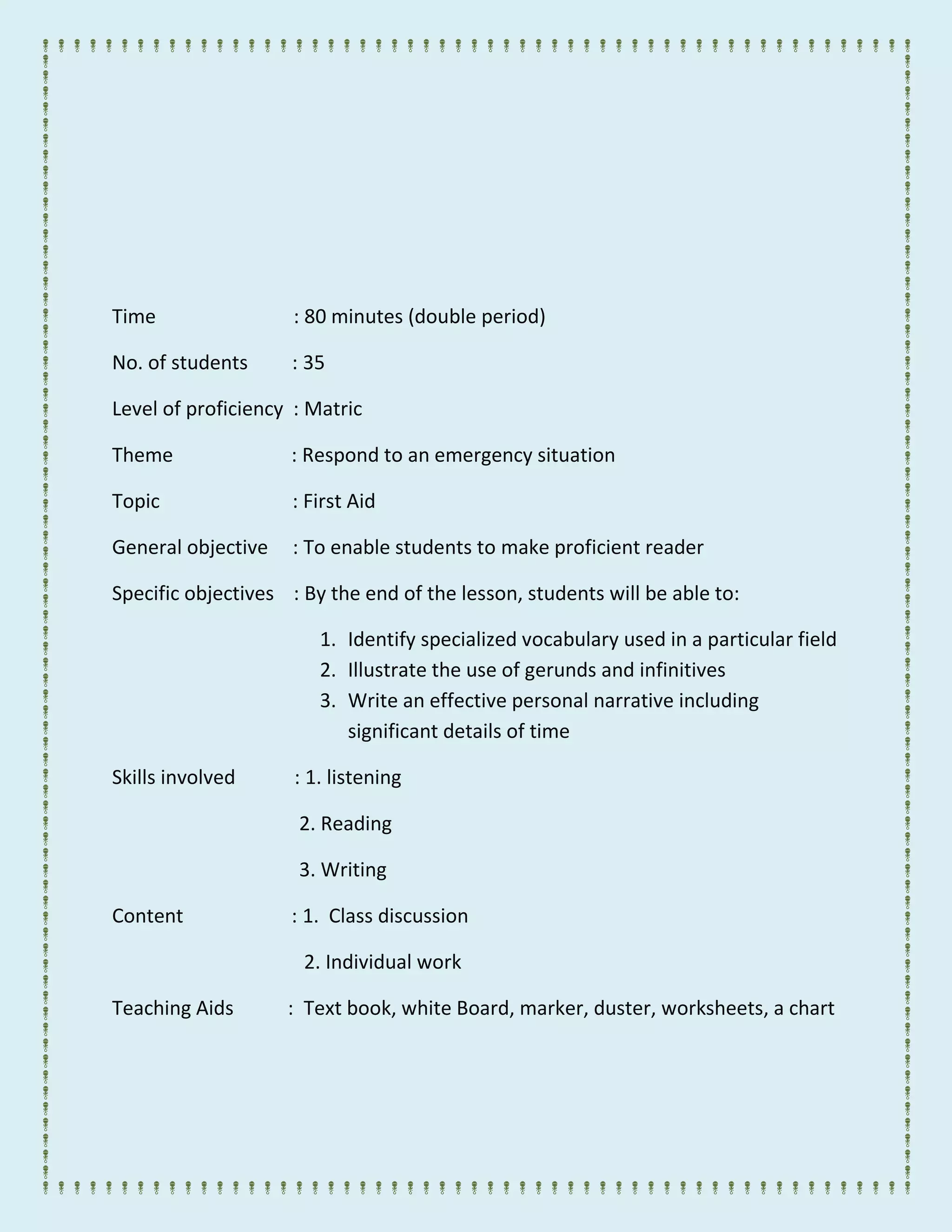 Time : 80 minutes (double period)
No. of students : 35
Level of proficiency : Matric
Theme : Respond to an emergency situation
Topic : First Aid
General objective : To enable students to make proficient reader
Specific objectives : By the end of the lesson, students will be able to:
1. Identify specialized vocabulary used in a particular field
2. Illustrate the use of gerunds and infinitives
3. Write an effective personal narrative including
significant details of time
Skills involved : 1. listening
2. Reading
3. Writing
Content : 1. Class discussion
2. Individual work
Teaching Aids : Text book, white Board, marker, duster, worksheets, a chart
 