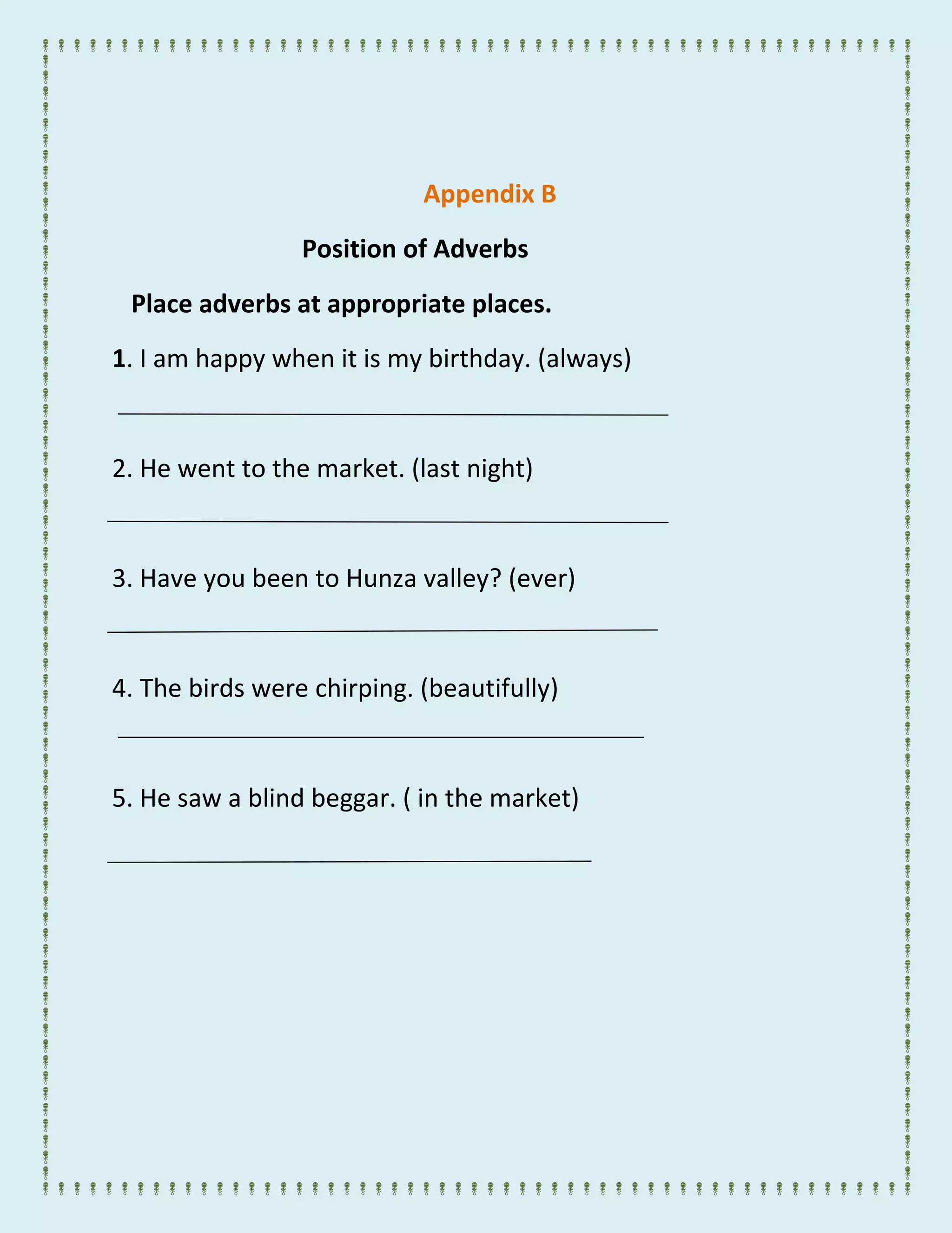 Appendix B
Position of Adverbs
Place adverbs at appropriate places.
1. I am happy when it is my birthday. (always)
2. He went to the market. (last night)
3. Have you been to Hunza valley? (ever)
4. The birds were chirping. (beautifully)
5. He saw a blind beggar. ( in the market)
 