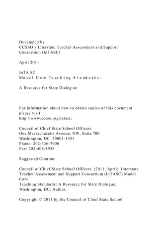 Developed by
CCSSO’s Interstate Teacher Assessment and Support
Consortium (InTASC)
April 2011
InTA SC
Mo de l C ore Te ac h i ng S t a nd a rd s :
A Resource for State Dialog ue
For information about how to obtain copies of this document
please visit
http://www.ccsso.org/intasc.
Council of Chief State School Officers
One Massachusetts Avenue, NW, Suite 700
Washington, DC 20001-1431
Phone: 202-336-7000
Fax: 202-408-1938
Suggested Citation:
Council of Chief State School Officers. (2011, April). Interstate
Teacher Assessment and Support Consortium (InTASC) Model
Core
Teaching Standards: A Resource for State Dialogue.
Washington, DC: Author.
Copyright © 2011 by the Council of Chief State School
 