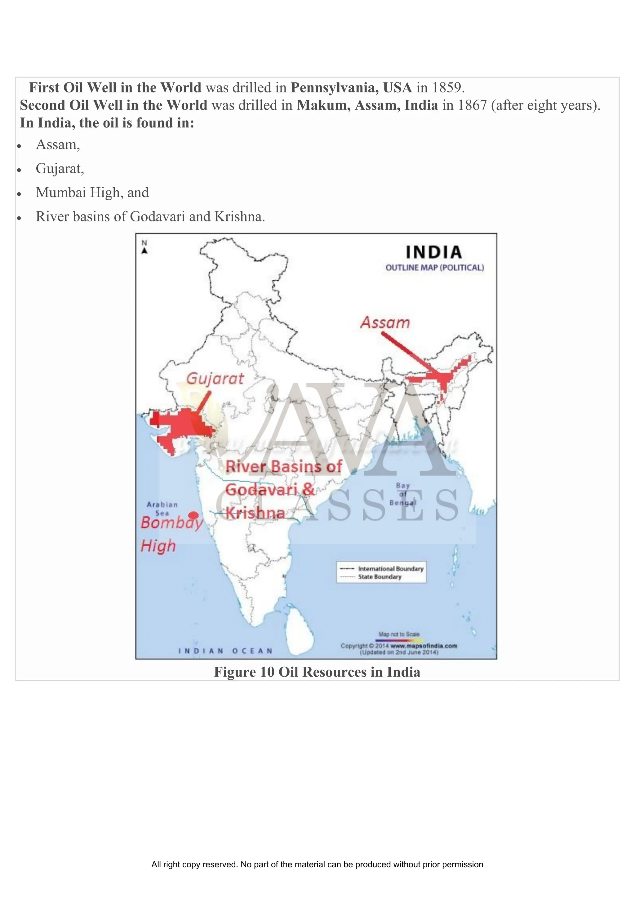 First Oil Well in the World was drilled in Pennsylvania, USA in 1859.
Second Oil Well in the World was drilled in Makum, Assam, India in 1867 (after eight years).
In India, the oil is found in:
• Assam,
• Gujarat,
• Mumbai High, and
• River basins of Godavari and Krishna.
Figure 10 Oil Resources in India
All right copy reserved. No part of the material can be produced without prior permission
 