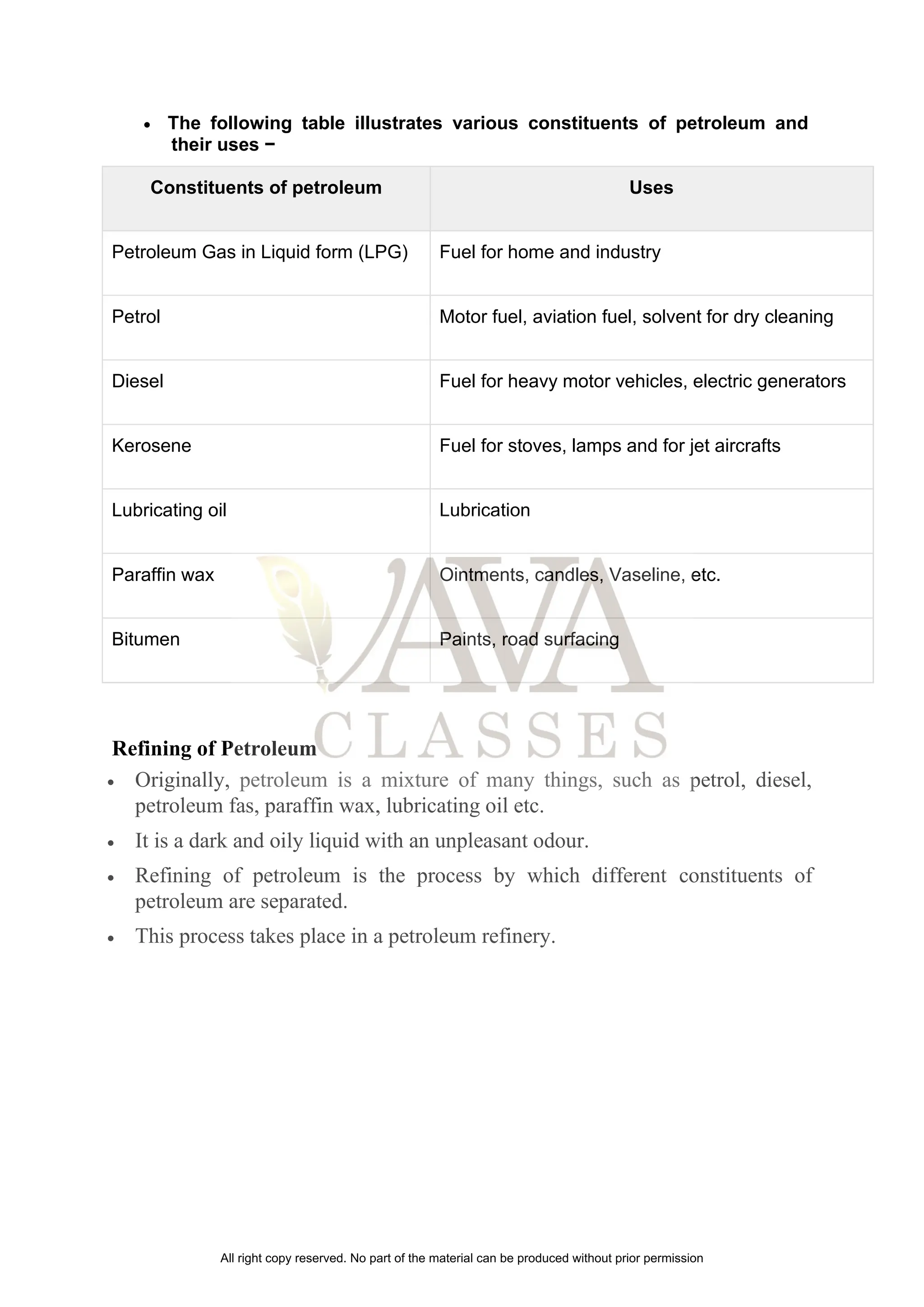 • The following table illustrates various constituents of petroleum and
their uses −
Constituents of petroleum Uses
Petroleum Gas in Liquid form (LPG) Fuel for home and industry
Petrol Motor fuel, aviation fuel, solvent for dry cleaning
Diesel Fuel for heavy motor vehicles, electric generators
Kerosene Fuel for stoves, lamps and for jet aircrafts
Lubricating oil Lubrication
Paraffin wax Ointments, candles, Vaseline, etc.
Bitumen Paints, road surfacing
Refining of Petroleum
• Originally, petroleum is a mixture of many things, such as petrol, diesel,
petroleum fas, paraffin wax, lubricating oil etc.
• It is a dark and oily liquid with an unpleasant odour.
• Refining of petroleum is the process by which different constituents of
petroleum are separated.
• This process takes place in a petroleum refinery.
All right copy reserved. No part of the material can be produced without prior permission
 