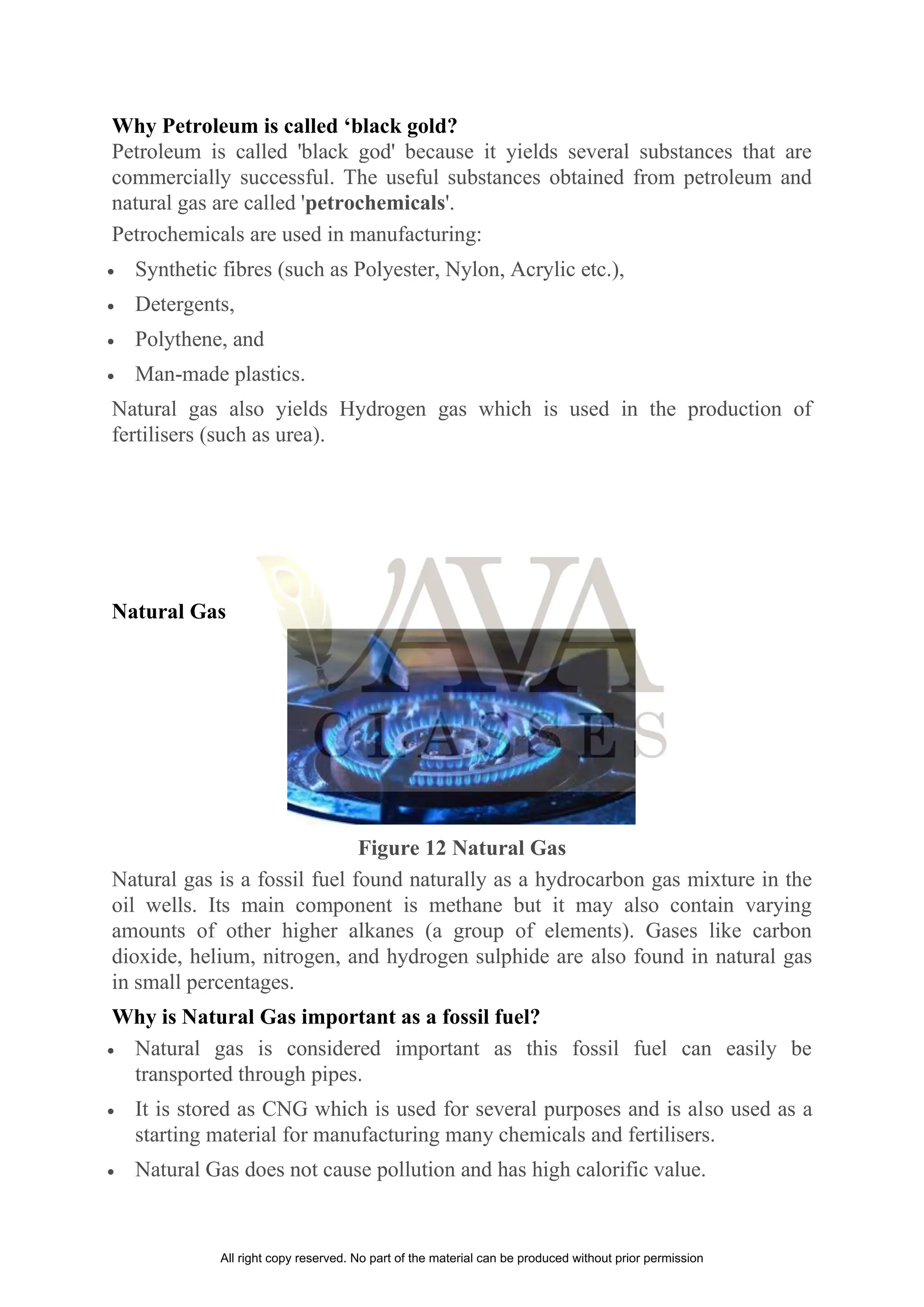 Why Petroleum is called ‘black gold?
Petroleum is called 'black god' because it yields several substances that are
commercially successful. The useful substances obtained from petroleum and
natural gas are called 'petrochemicals'.
Petrochemicals are used in manufacturing:
• Synthetic fibres (such as Polyester, Nylon, Acrylic etc.),
• Detergents,
• Polythene, and
• Man-made plastics.
Natural gas also yields Hydrogen gas which is used in the production of
fertilisers (such as urea).
Natural Gas
Figure 12 Natural Gas
Natural gas is a fossil fuel found naturally as a hydrocarbon gas mixture in the
oil wells. Its main component is methane but it may also contain varying
amounts of other higher alkanes (a group of elements). Gases like carbon
dioxide, helium, nitrogen, and hydrogen sulphide are also found in natural gas
in small percentages.
Why is Natural Gas important as a fossil fuel?
• Natural gas is considered important as this fossil fuel can easily be
transported through pipes.
• It is stored as CNG which is used for several purposes and is also used as a
starting material for manufacturing many chemicals and fertilisers.
• Natural Gas does not cause pollution and has high calorific value.
All right copy reserved. No part of the material can be produced without prior permission
 