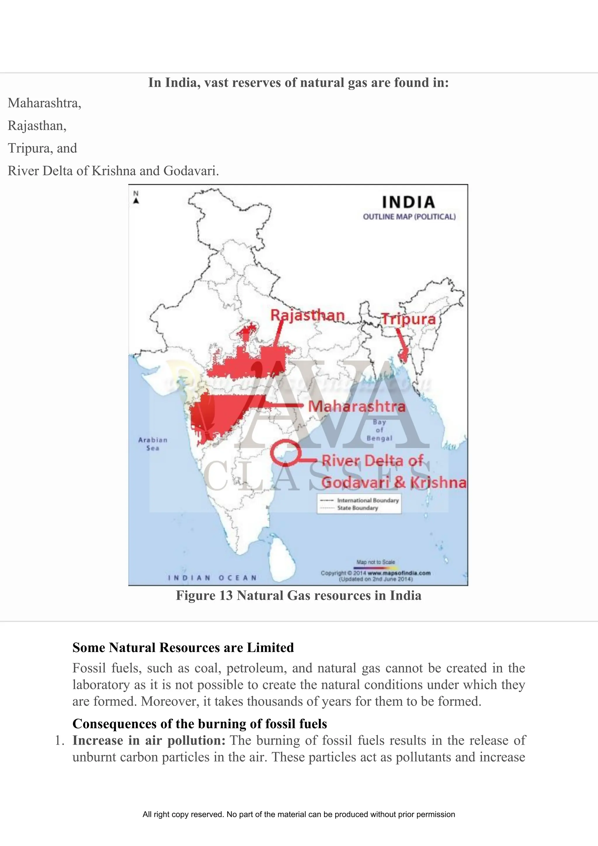 In India, vast reserves of natural gas are found in:
Maharashtra,
Rajasthan,
Tripura, and
River Delta of Krishna and Godavari.
Figure 13 Natural Gas resources in India
Some Natural Resources are Limited
Fossil fuels, such as coal, petroleum, and natural gas cannot be created in the
laboratory as it is not possible to create the natural conditions under which they
are formed. Moreover, it takes thousands of years for them to be formed.
Consequences of the burning of fossil fuels
1. Increase in air pollution: The burning of fossil fuels results in the release of
unburnt carbon particles in the air. These particles act as pollutants and increase
All right copy reserved. No part of the material can be produced without prior permission
 