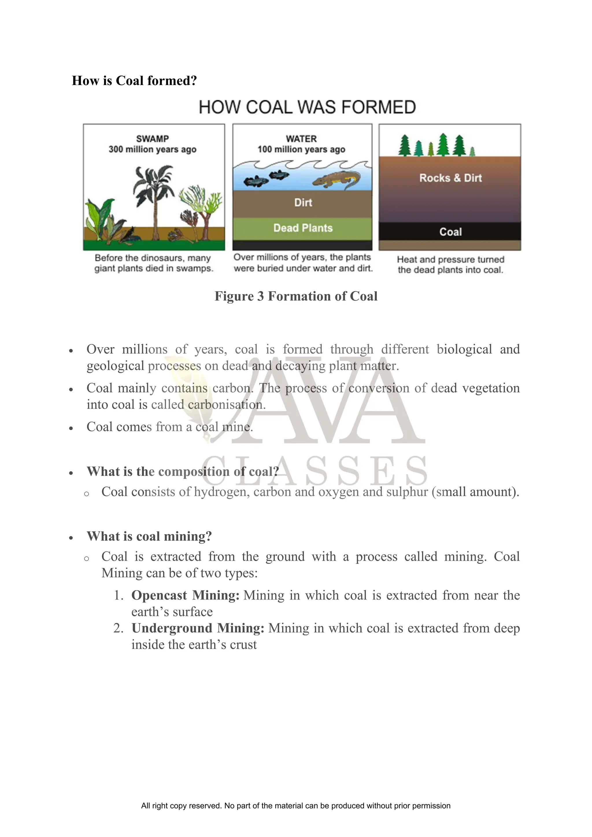 How is Coal formed?
Figure 3 Formation of Coal
• Over millions of years, coal is formed through different biological and
geological processes on dead and decaying plant matter.
• Coal mainly contains carbon. The process of conversion of dead vegetation
into coal is called carbonisation.
• Coal comes from a coal mine.
• What is the composition of coal?
o Coal consists of hydrogen, carbon and oxygen and sulphur (small amount).
• What is coal mining?
o Coal is extracted from the ground with a process called mining. Coal
Mining can be of two types:
1. Opencast Mining: Mining in which coal is extracted from near the
earth’s surface
2. Underground Mining: Mining in which coal is extracted from deep
inside the earth’s crust
All right copy reserved. No part of the material can be produced without prior permission
 