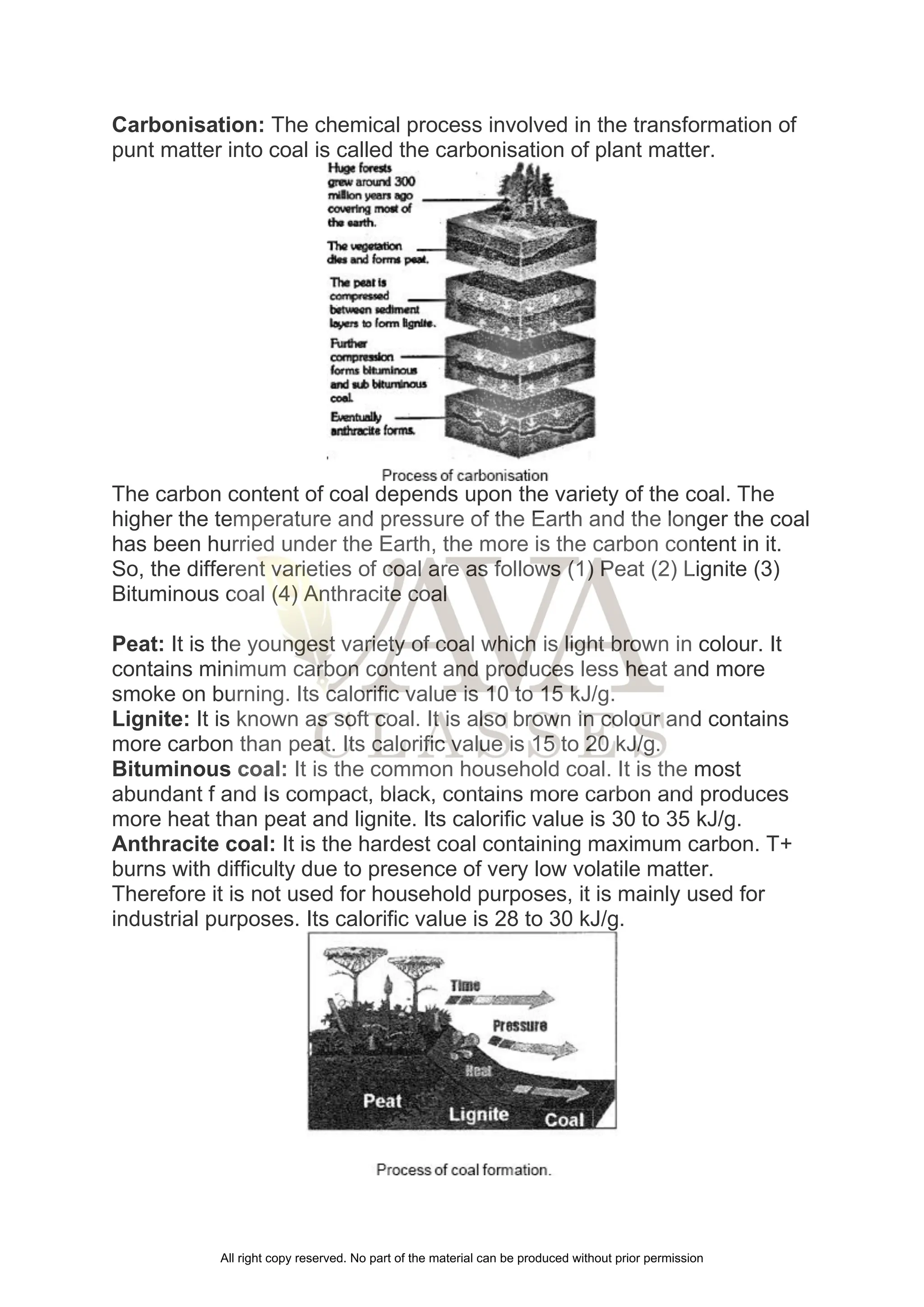 Carbonisation: The chemical process involved in the transformation of
punt matter into coal is called the carbonisation of plant matter.
The carbon content of coal depends upon the variety of the coal. The
higher the temperature and pressure of the Earth and the longer the coal
has been hurried under the Earth, the more is the carbon content in it.
So, the different varieties of coal are as follows (1) Peat (2) Lignite (3)
Bituminous coal (4) Anthracite coal
Peat: It is the youngest variety of coal which is light brown in colour. It
contains minimum carbon content and produces less heat and more
smoke on burning. Its calorific value is 10 to 15 kJ/g.
Lignite: It is known as soft coal. It is also brown in colour and contains
more carbon than peat. Its calorific value is 15 to 20 kJ/g.
Bituminous coal: It is the common household coal. It is the most
abundant f and Is compact, black, contains more carbon and produces
more heat than peat and lignite. Its calorific value is 30 to 35 kJ/g.
Anthracite coal: It is the hardest coal containing maximum carbon. T+
burns with difficulty due to presence of very low volatile matter.
Therefore it is not used for household purposes, it is mainly used for
industrial purposes. Its calorific value is 28 to 30 kJ/g.
All right copy reserved. No part of the material can be produced without prior permission
 