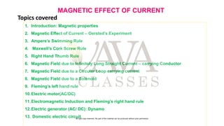 MAGNETIC EFFECT OF CURRENT
1. Introduction: Magnetic properties
2. Magnetic Effect of Current – Oersted’s Experiment
3. Ampere’s Swimming Rule
4. Maxwell’s Cork Screw Rule
5. Right Hand Thumb Rule
6. Magnetic Field due to Infinitely Long Straight Current – carrying Conductor
7. Magnetic Field due to a Circular Loop carrying current
8. Magnetic Field due to a Solenoid
9. Fleming’s left hand rule
10.Electric motor(AC/DC)
11.Electromagnetic Induction and Fleming’s right hand rule
12.Electric generator (AC/ DC): Dynamo
13. Domestic electric circuit
Topics covered
All right copy reserved. No part of the material can be produced without prior permission
 
