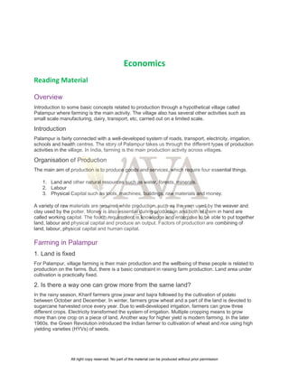 Economics
Reading Material
Overview
Introduction to some basic concepts related to production through a hypothetical village called
Palampur where farming is the main activity. The village also has several other activities such as
small scale manufacturing, dairy, transport, etc, carried out on a limited scale.
Introduction
Palampur is fairly connected with a well-developed system of roads, transport, electricity, irrigation,
schools and health centres. The story of Palampur takes us through the different types of production
activities in the village. In India, farming is the main production activity across villages.
Organisation of Production
The main aim of production is to produce goods and services, which require four essential things.
1. Land and other natural resources such as water, forests, minerals.
2. Labour
3. Physical Capital such as tools, machines, buildings, raw materials and money.
A variety of raw materials are required while production, such as the yarn used by the weaver and
clay used by the potter. Money is also essential during production and both of them in hand are
called working capital. The fourth requirement is knowledge and enterprise to be able to put together
land, labour and physical capital and produce an output. Factors of production are combining of
land, labour, physical capital and human capital.
Farming in Palampur
1. Land is fixed
For Palampur, village farming is their main production and the wellbeing of these people is related to
production on the farms. But, there is a basic constraint in raising farm production. Land area under
cultivation is practically fixed.
2. Is there a way one can grow more from the same land?
In the rainy season, Kharif farmers grow jowar and bajra followed by the cultivation of potato
between October and December. In winter, farmers grow wheat and a part of the land is devoted to
sugarcane harvested once every year. Due to well-developed irrigation, farmers can grow three
different crops. Electricity transformed the system of irrigation. Multiple cropping means to grow
more than one crop on a piece of land. Another way for higher yield is modern farming. In the later
1960s, the Green Revolution introduced the Indian farmer to cultivation of wheat and rice using high
yielding varieties (HYVs) of seeds.
All right copy reserved. No part of the material can be produced without prior permission
 