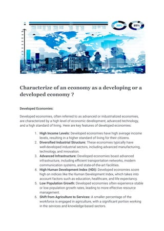 Characterize of an economy as a developing or a
developed economy ?
Developed Economies:
Developed economies, often referred to as advanced or industrialized economies,
are characterized by a high level of economic development, advanced technology,
and a high standard of living. Here are key features of developed economies:
1. High Income Levels: Developed economies have high average income
levels, resulting in a higher standard of living for their citizens.
2. Diversified Industrial Structure: These economies typically have
well-developed industrial sectors, including advanced manufacturing,
technology, and innovation.
3. Advanced Infrastructure: Developed economies boast advanced
infrastructure, including efficient transportation networks, modern
communication systems, and state-of-the-art facilities.
4. High Human Development Index (HDI): Developed economies score
high on indices like the Human Development Index, which takes into
account factors such as education, healthcare, and life expectancy.
5. Low Population Growth: Developed economies often experience stable
or low population growth rates, leading to more effective resource
management.
6. Shift from Agriculture to Services: A smaller percentage of the
workforce is engaged in agriculture, with a significant portion working
in the services and knowledge-based sectors.
 