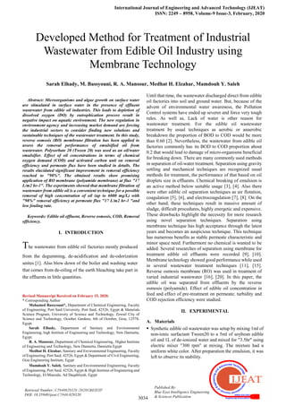 International Journal of Engineering and Advanced Technology (IJEAT)
ISSN: 2249 – 8958, Volume-9 Issue-3, February, 2020
3034
Retrieval Number: C5940029320 /2020©BEIESP
DOI: 10.35940/ijeat.C5940.029320
Published By:
Blue Eyes Intelligence Engineering
& Sciences Publication

Abstract: Microorganisms and algae growth on surface water
are stimulated in surface water in the presence of effluent
wastewater from edible oil industries. This leads to depletion of
dissolved oxygen (DO) by eutrophication process result in
negative impact on aquatic environment. The new regulation in
environment agency and increasing market demand are forcing
the industrial sectors to consider finding new solutions and
sustainable techniques of the wastewater treatment. In this study,
reverse osmosis (RO) membrane filtration has been applied to
assess the removal performance of emulsified oil from
wastewater. Polysorbate 20 (Tween 20) was used as an oil/water
emulsifier. Effect of oil concentrations in terms of chemical
oxygen demand (COD) and activated carbon unit on removal
efficiency and permeate flux have been studied in details. The
results elucidated significant improvement in removal efficiency
reached to "98%". The obtained results show promising
application of RO membrane (polyamide membrane) at flux "17
L/m2 hr-1". The experiments showed that membrane filtration of
wastewater from edible oil is a convenient technique for a possible
removal of high concentration of oil (up to 6000 mg/L) with
"98%" removal efficiency at permeate flux "17 L/m2 hr-1 "and
low fouling rate.
Keywords: Edible oil effluent, Reverse osmosis, COD, Removal
efficiency.
I. INTRODUCTION
The wastewater from edible oil factories mostly produced
from the degumming, de-acidification and de-odorization
unites [1]. Also blow down of the boiler and washing water
that comes from de-oiling of the earth bleaching take part in
the effluents in little quantities.
Revised Manuscript Received on February 15, 2020.
* Corresponding Author
Mohamed Bassyouni*, Department of Chemical Engineering, Faculty
of Engineering, Port Said University, Port Said, 42526, Egypt & Materials
Science Program, University of Science and Technology, Zewail City of
Science and Technology, October Gardens, 6th of October, Giza, 12578,
Egypt.
Sarah Elhady, Department of Sanitary and Environmental
Engineering, high Institute of Engineering and Technology, New Damietta,
Egypt.
R. A. Mansour, Department of Chemical Engineering , Higher Institute
of Engineering and Technology, New Damietta, Damietta Egypt
Medhat H. Elzahar, Sanitary and Environmental Engineering, Faculty
of Engineering, Port Said, 42526, Egypt & Department of Civil Engineering,
Giza Engineering Institute, Egypt
Mamdouh Y. Saleh, Sanitary and Environmental Engineering, Faculty
of Engineering, Port Said, 42526, Egypt & High Institute of Engineering and
Technology, El-Manzala, Ad Daqahliyah, Egypt
Until that time, the wastewater discharged direct from edible
oil factories into soil and ground water. But, because of the
advent of environmental water awareness, the Pollution
Control systems have ended up severer and force very tough
rules. As well as, Lack of water is other reason for
wastewater treatment. For the edible oil wastewater
treatment by usual techniques as aerobic or anaerobic
breakdown the proportion of BOD to COD would be more
than 0.60 [2]. Nevertheless, the wastewater from edible oil
factories commonly has its BOD to COD proportion about
0.2 that would lead to damage of micro-organisms beneficial
for breaking down. There are many commonly used methods
in separation of oil-water treatment. Separation using gravity
settling and mechanical techniques are recognized usual
methods for treatment, the performance of that based on oil
droplets size in effluents. Chemical breaking of emulsion is
an active method below suitable usage [3], [4]. Also there
were other edible oil separation techniques as air flotation,
coagulation [5], [6], and electrocoagulation [7], [8]. On the
other hand, these techniques result in massive amount of
sludge, difficult procedures, highly energetic and expensive.
These drawbacks highlight the necessity for more research
using novel separation techniques. Separation using
membrane technique has high acceptance through the latest
years and becomes an auspicious technique. This technique
has numerous benefits as stable permeate characteristic and
minor space need. Furthermore no chemical is wanted to be
added. Several researches of separation using membrane for
treatment edible oil effluents were recorded [9], [10].
Membrane technology showed good performance while used
in several wastewater treatment techniques [11], [15].
Reverse osmosis membrane (RO) was used in treatment of
varied industrial wastewater [16], [20]. In this paper, the
edible oil was separated from effluents by the reverse
osmosis (polyamide). Effect of edible oil concentration in
feed and effect of pre-treatment on permeate; turbidity and
COD rejection efficiency were studied.
II. EXPERIMENTAL
A. Materials
 Synthetic edible oil wastewater was setup by mixing 1ml of
non-ionic surfactant Tween20 to a 5ml of soybean edible
oil and 1L of de-ionized water and mixed for "3.5hr" using
electric mixer "300 rpm" at mixing. The mixture had a
uniform white color. After preparation the emulsion, it was
left to observe its stability.
Developed Method for Treatment of Industrial
Wastewater from Edible Oil Industry using
Membrane Technology
Sarah Elhady, M. Bassyouni, R. A. Mansour, Medhat H. Elzahar, Mamdouh Y. Saleh
 
