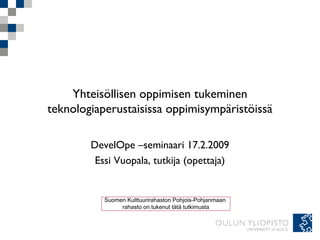 Yhteisöllisen oppimisen tukeminen
teknologiaperustaisissa oppimisympäristöissä
DevelOpe –seminaari 17.2.2009
Essi Vuopala, tutkija (opettaja)
Suomen Kulttuurirahaston Pohjois-Pohjanmaan
rahasto on tukenut tätä tutkimusta
 