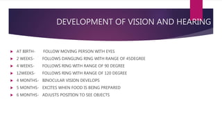 DEVELOPMENT OF VISION AND HEARING
 AT BIRTH- FOLLOW MOVING PERSON WITH EYES
 2 WEEKS- FOLLOWS DANGLING RING WITH RANGE OF 45DEGREE
 4 WEEKS- FOLLOWS RING WITH RANGE OF 90 DEGREE
 12WEEKS- FOLLOWS RING WITH RANGE OF 120 DEGREE
 4 MONTHS- BINOCULAR VISION DEVELOPS
 5 MONTHS- EXCITES WHEN FOOD IS BEING PREPARED
 6 MONTHS- ADJUSTS POSITION TO SEE OBJECTS
 