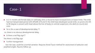 Case- 1
 A 3 ½ months old female baby on well baby clinic is found to have increased tone on lower limbs. The child
had normal perinatal period with APGAR of 8 and 9. the child have developed social smile, on prone chin lift
to 90 degree is present with head above the line of body on ventral suspension, she alerts to sound and
coos.
 So is this a case of developmental delay ??
no. there is no obvious developmental delay
 Is there a red flag sign??
Yes there is red flag sign
 Further management
low risk case, could be a normal variation. Requires Amiel Tyson method for assessment of adductor and
popliteal angles. Rquires follow up.
 