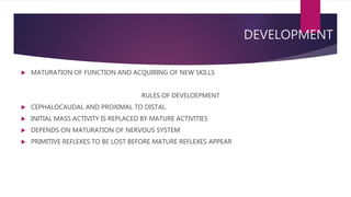 DEVELOPMENT
 MATURATION OF FUNCTION AND ACQUIRING OF NEW SKILLS
RULES OF DEVELOEPMENT
 CEPHALOCAUDAL AND PROXIMAL TO DISTAL.
 INITIAL MASS ACTIVITY IS REPLACED BY MATURE ACTIVITIES
 DEPENDS ON MATURATION OF NERVOUS SYSTEM
 PRIMITIVE REFLEXES TO BE LOST BEFORE MATURE REFLEXES APPEAR
 