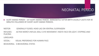 NEONATAL PERIOD
 ALERT AWAKE PERIOD- 1ST ALERT AWAKE PERIOD- IMMEDIATELY AFTER BIRTH USUALLY LASTS FOR 40
MINUTES FOLLOWED BY SHORT ALERT AWAKE PERIODS.
MOTOR- GENERALLY FLEXED, HEAD LAG ON VENTRAL SUSPENSION
REFLEXES- ACTIVE MORO’S REFLEX, DOLL’S EYE MOVEMENT, FIXATE FACE ON LIGHT, STEPPING AND
PLACING
LANGUAGE-
SOCIAL- VISUAL PREFERENCE FOR HUMAN FACE
BEHAVIORAL- 6 BEHAVIORAL STATES
 