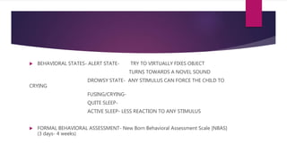  BEHAVIORAL STATES- ALERT STATE- TRY TO VIRTUALLY FIXES OBJECT
TURNS TOWARDS A NOVEL SOUND
DROWSY STATE- ANY STIMULUS CAN FORCE THE CHILD TO
CRYING
FUSING/CRYING-
QUITE SLEEP-
ACTIVE SLEEP- LESS REACTION TO ANY STIMULUS
 FORMAL BEHAVIORAL ASSESSMENT- New Born Behavioral Assessment Scale [NBAS]
(3 days- 4 weeks)
 