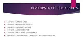 DEVELOPMENT OF SOCIAL SKILLS
 1 MONTH- STARTS TO SMILE
 2 MONTH- SMILE WHEN SOCIALISED
 3 MONTHS- RECOGNISES MOTHER
 4 MONTHS- ANTICIAPATES FEED
 5 MONTHS- SMILES AT HIS MIRROR IMAGE
 6 MONTHS- STRANGER ANXIETY, ENJOYS PEE BOO GAMES, IMITATES
 