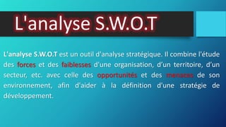 L'analyse S.W.O.T
L'analyse S.W.O.T est un outil d'analyse stratégique. Il combine l'étude
des forces et des faiblesses d'une organisation, d’un territoire, d’un
secteur, etc. avec celle des opportunités et des menaces de son
environnement, afin d'aider à la définition d'une stratégie de
développement.
 