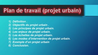 1) Définition .
2) Objectifs du projet urbain .
3) Les principes de projet urbain.
4) Les enjeux de projet urbain.
5) Les échelles de projet urbain.
6) Les modes d’intervention de projet urbain.
7) Exemple d’un projet urbain
8) Conclusion.
 