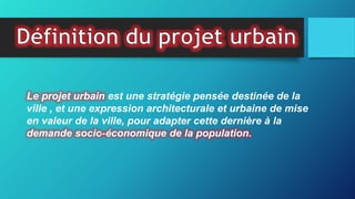 Le projet urbain est une stratégie pensée destinée de la
ville , et une expression architecturale et urbaine de mise
en valeur de la ville, pour adapter cette dernière à la
demande socio-économique de la population.
 