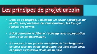 • Dans sa conception, il demande un savoir spécifique sur
la ville, son processus de transformation, les lois qui
règlent ses formes
• Il doit permettre le débat et l’échange avec la population
dont l’avis est déterminant.
• Il s’oppose à une pensée sectorielle de l’aménagement
ce qui a créé des effets de coupure très nets entre villes
et parfois a l’intérieur d’une même ville.
 