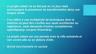 • Le projet urbain ne se fait pas en un jour mais
accompagne le processus de transformation dans une
longue durée.
• Il se réfère à une multiplicité de techniques dont la
maitrise ne peut être confiée aux seuls architectes ou
ingénieurs, mais demande d’autres compétences
spécifiques(y compris financière).
• Le projet urbain est une pensée avec la ville existante et
non contre elle ou en dehors d’elle .
• Mixité fonctionnelle et sociale.
 