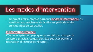 • Le projet urbain propose plusieurs modes d’interventions ou
solutions aux problèmes de la ville en générale et des
centres villes en particulier.
1) Rénovation urbaine :
C’est une opération physique qui ne doit pas changer le
caractère principal du quartier. Elle peut comporter la
destruction d’immeubles vétustes.
 