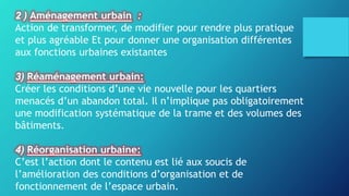 2 ) Aménagement urbain :
Action de transformer, de modifier pour rendre plus pratique
et plus agréable Et pour donner une organisation différentes
aux fonctions urbaines existantes
3) Réaménagement urbain:
Créer les conditions d’une vie nouvelle pour les quartiers
menacés d’un abandon total. Il n’implique pas obligatoirement
une modification systématique de la trame et des volumes des
bâtiments.
4) Réorganisation urbaine:
C’est l’action dont le contenu est lié aux soucis de
l’amélioration des conditions d’organisation et de
fonctionnement de l’espace urbain.
 