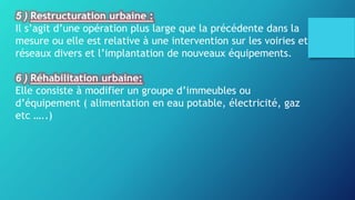 5 ) Restructuration urbaine :
Il s’agit d’une opération plus large que la précédente dans la
mesure ou elle est relative à une intervention sur les voiries et
réseaux divers et l’implantation de nouveaux équipements.
6 ) Réhabilitation urbaine:
Elle consiste à modifier un groupe d’immeubles ou
d’équipement ( alimentation en eau potable, électricité, gaz
etc …..)
 