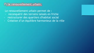 7 ) le renouvellement urbain:
Le renouvellement urbain permet de :
- reconquérir des terrains laissés en friche
- restructurer des quartiers d'habitat social
- Création d’un équilibre harmonieux de la ville
 