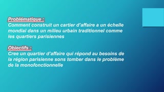 Problématique :
Comment construit un cartier d’affaire a un échelle
mondial dans un milieu urbain traditionnel comme
les quartiers parisiennes
Objectifs :
Cree un quartier d’affaire qui répond au besoins de
la région parisienne sons tomber dans le problème
de la monofonctionnelle
 