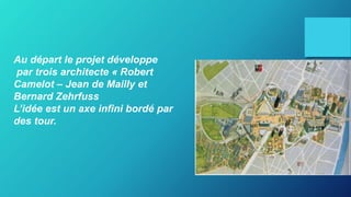 Au départ le projet développe
par trois architecte « Robert
Camelot – Jean de Mailly et
Bernard Zehrfuss
L’idée est un axe infini bordé par
des tour.
 