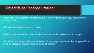 Objectifs de l’analyse urbaine:
• -Identifier les caractères fondamentaux d’un territoire (paysage, urbanisme et
architecture)
• -Montrer les évolutions du territoire.
• -Mettre en évidence les points forts à valoriser et les problèmes à corriger.
• -Conclure sur les premières orientations à envisager, se donner les moyens d’une
prise de décision urbanistique efficace et sereine
 