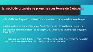 la méthode proposée se présente sous forme de 3 étapes :
• 1- établir un diagnostic du territoire afin de bien cerner en deuxième temps
• 2-les enjeux et les problème de l’assiette choisie ( la synthèse) , dans une
perspective de consolidation et de respect du patrimoine local et des paysages
identitaires.
• 3- Dans un troisième temps, il faut effectuer des choix d’intervention selon les
contraintes observées lors de l’analyse et de la synthèse ,
 