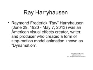 Ray Harryhausen
• Raymond Frederick “Ray” Harryhausen
(June 29, 1920 - May 7, 2013) was an
American visual effects creator, writer,
and producer who created a form of
stop-motion model animation known as
"Dynamation”.
QuickTime™ and a
decompressor
are needed to see this picture.
 